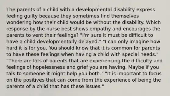 The parents of a child with a developmental disability express feeling guilty because they sometimes find themselves wondering how their child would be without the disability. Which response by the nurse best shows empathy and encourages the parents to vent their feelings? "I'm sure it must be difficult to have a child developmentally delayed." "I can only imagine how hard it is for you. You should know that it is common for parents to have these feelings when having a child with special needs." "There are lots of parents that are experiencing the difficulty and feelings of hopelessness and grief you are having. Maybe if you talk to someone it might help you both." "It is important to focus on the positives that can come from the experience of being the parents of a child that has these issues."