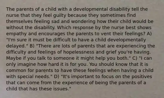 The parents of a child with a developmental disability tell the nurse that they feel guilty because they sometimes find themselves feeling sad and wondering how their child would be without the disability. Which response by the nurse best shows empathy and encourages the parents to vent their feelings? A) "I'm sure it must be difficult to have a child developmentally delayed." B) "There are lots of parents that are experiencing the difficulty and feelings of hopelessness and grief you're having. Maybe if you talk to someone it might help you both." C) "I can only imagine how hard it is for you. You should know that it is common for parents to have these feelings when having a child with special needs." D) "It's important to focus on the positives that can come from the experience of being the parents of a child that has these issues."