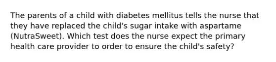 The parents of a child with diabetes mellitus tells the nurse that they have replaced the child's sugar intake with aspartame (NutraSweet). Which test does the nurse expect the primary health care provider to order to ensure the child's safety?