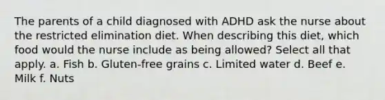 The parents of a child diagnosed with ADHD ask the nurse about the restricted elimination diet. When describing this diet, which food would the nurse include as being allowed? Select all that apply. a. Fish b. Gluten-free grains c. Limited water d. Beef e. Milk f. Nuts