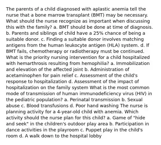 The parents of a child diagnosed with aplastic anemia tell the nurse that a bone marrow transplant (BMT) may be necessary. What should the nurse recognize as important when discussing this with the family? a. BMT should be done at time of diagnosis. b. Parents and siblings of child have a 25% chance of being a suitable donor. c. Finding a suitable donor involves matching antigens from the human leukocyte antigen (HLA) system. d. If BMT fails, chemotherapy or radiotherapy must be continued. What is the priority nursing intervention for a child hospitalized with hemarthrosis resulting from hemophilia? a. Immobilization and elevation of the affected joint b. Administration of acetaminophen for pain relief c. Assessment of the child's response to hospitalization d. Assessment of the impact of hospitalization on the family system What is the most common mode of transmission of human immunodeficiency virus (HIV) in the pediatric population? a. Perinatal transmission b. Sexual abuse c. Blood transfusions d. Poor hand washing The nurse is planning activity for a 4-year-old child with anemia. Which activity should the nurse plan for this child? a. Game of "hide and seek" in the children's outdoor play area b. Participation in dance activities in the playroom c. Puppet play in the child's room d. A walk down to the hospital lobby