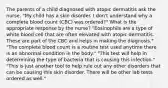 The parents of a child diagnosed with atopic dermatitis ask the nurse, "My child has a skin disorder. I don't understand why a complete blood count (CBC) was ordered?" What is the appropriate response by the nurse? "Eosinophils are a type of white blood cell that are often elevated with atopic dermatitis. These are part of the CBC and helps in making the diagnosis." "The complete blood count is a routine test used anytime there is an abnormal condition in the body." "This test will help in determining the type of bacteria that is causing this infection." "This is just another tool to help rule out any other disorders that can be causing this skin disorder. There will be other lab tests ordered as well."