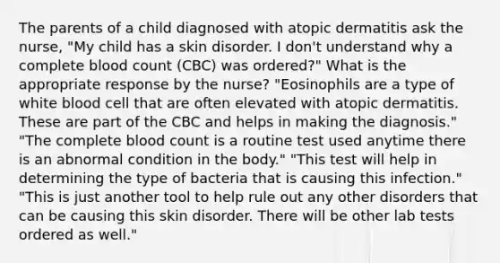 The parents of a child diagnosed with atopic dermatitis ask the nurse, "My child has a skin disorder. I don't understand why a complete blood count (CBC) was ordered?" What is the appropriate response by the nurse? "Eosinophils are a type of white blood cell that are often elevated with atopic dermatitis. These are part of the CBC and helps in making the diagnosis." "The complete blood count is a routine test used anytime there is an abnormal condition in the body." "This test will help in determining the type of bacteria that is causing this infection." "This is just another tool to help rule out any other disorders that can be causing this skin disorder. There will be other lab tests ordered as well."