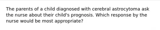 The parents of a child diagnosed with cerebral astrocytoma ask the nurse about their child's prognosis. Which response by the nurse would be most appropriate?