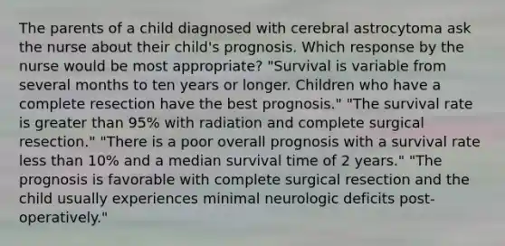 The parents of a child diagnosed with cerebral astrocytoma ask the nurse about their child's prognosis. Which response by the nurse would be most appropriate? "Survival is variable from several months to ten years or longer. Children who have a complete resection have the best prognosis." "The survival rate is greater than 95% with radiation and complete surgical resection." "There is a poor overall prognosis with a survival rate less than 10% and a median survival time of 2 years." "The prognosis is favorable with complete surgical resection and the child usually experiences minimal neurologic deficits post-operatively."