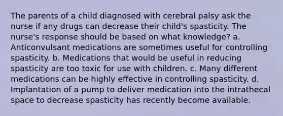 The parents of a child diagnosed with cerebral palsy ask the nurse if any drugs can decrease their child's spasticity. The nurse's response should be based on what knowledge? a. Anticonvulsant medications are sometimes useful for controlling spasticity. b. Medications that would be useful in reducing spasticity are too toxic for use with children. c. Many different medications can be highly effective in controlling spasticity. d. Implantation of a pump to deliver medication into the intrathecal space to decrease spasticity has recently become available.