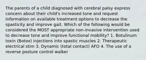 The parents of a child diagnosed with cerebral palsy express concern about their child's increased tone and request information on available treatment options to decrease the spasticity and improve gait. Which of the following would be considered the MOST appropriate non-invasive intervention used to decrease tone and improve functional mobility? 1. Botulinum toxin (Botox) injections into spastic muscles 2. Therapeutic electrical stim 3. Dynamic (total contact) AFO 4. The use of a reverse posture control walker