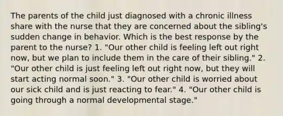 The parents of the child just diagnosed with a chronic illness share with the nurse that they are concerned about the sibling's sudden change in behavior. Which is the best response by the parent to the nurse? 1. "Our other child is feeling left out right now, but we plan to include them in the care of their sibling." 2. "Our other child is just feeling left out right now, but they will start acting normal soon." 3. "Our other child is worried about our sick child and is just reacting to fear." 4. "Our other child is going through a normal developmental stage."