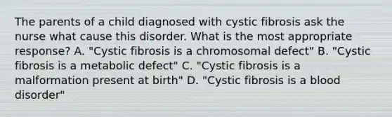 The parents of a child diagnosed with cystic fibrosis ask the nurse what cause this disorder. What is the most appropriate response? A. "Cystic fibrosis is a chromosomal defect" B. "Cystic fibrosis is a metabolic defect" C. "Cystic fibrosis is a malformation present at birth" D. "Cystic fibrosis is a blood disorder"