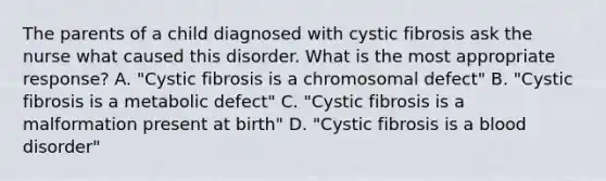 The parents of a child diagnosed with cystic fibrosis ask the nurse what caused this disorder. What is the most appropriate response? A. "Cystic fibrosis is a chromosomal defect" B. "Cystic fibrosis is a metabolic defect" C. "Cystic fibrosis is a malformation present at birth" D. "Cystic fibrosis is a blood disorder"