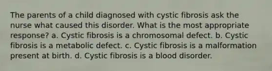 The parents of a child diagnosed with cystic fibrosis ask the nurse what caused this disorder. What is the most appropriate response? a. Cystic fibrosis is a chromosomal defect. b. Cystic fibrosis is a metabolic defect. c. Cystic fibrosis is a malformation present at birth. d. Cystic fibrosis is a blood disorder.