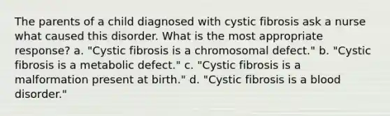 The parents of a child diagnosed with cystic fibrosis ask a nurse what caused this disorder. What is the most appropriate response? a. "Cystic fibrosis is a chromosomal defect." b. "Cystic fibrosis is a metabolic defect." c. "Cystic fibrosis is a malformation present at birth." d. "Cystic fibrosis is a blood disorder."