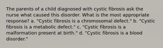 The parents of a child diagnosed with cystic fibrosis ask the nurse what caused this disorder. What is the most appropriate response? a. "Cystic fibrosis is a chromosomal defect." b. "Cystic fibrosis is a metabolic defect." c. "Cystic fibrosis is a malformation present at birth." d. "Cystic fibrosis is a blood disorder."