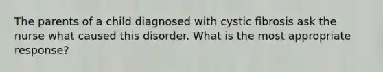 The parents of a child diagnosed with cystic fibrosis ask the nurse what caused this disorder. What is the most appropriate response?