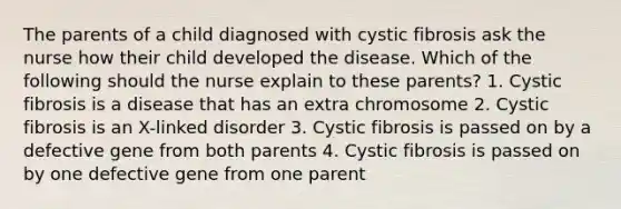 The parents of a child diagnosed with cystic fibrosis ask the nurse how their child developed the disease. Which of the following should the nurse explain to these parents? 1. Cystic fibrosis is a disease that has an extra chromosome 2. Cystic fibrosis is an X-linked disorder 3. Cystic fibrosis is passed on by a defective gene from both parents 4. Cystic fibrosis is passed on by one defective gene from one parent