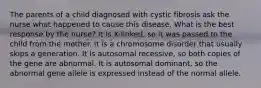 The parents of a child diagnosed with cystic fibrosis ask the nurse what happened to cause this disease. What is the best response by the nurse? It is X-linked, so it was passed to the child from the mother. It is a chromosome disorder that usually skips a generation. It is autosomal recessive, so both copies of the gene are abnormal. It is autosomal dominant, so the abnormal gene allele is expressed instead of the normal allele.