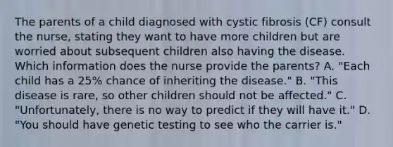 The parents of a child diagnosed with cystic fibrosis (CF) consult the nurse, stating they want to have more children but are worried about subsequent children also having the disease. Which information does the nurse provide the parents? A. "Each child has a 25% chance of inheriting the disease." B. "This disease is rare, so other children should not be affected." C. "Unfortunately, there is no way to predict if they will have it." D. "You should have genetic testing to see who the carrier is."