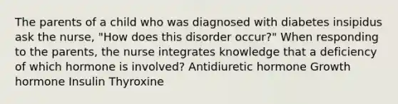 The parents of a child who was diagnosed with diabetes insipidus ask the nurse, "How does this disorder occur?" When responding to the parents, the nurse integrates knowledge that a deficiency of which hormone is involved? Antidiuretic hormone Growth hormone Insulin Thyroxine