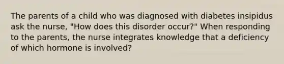 The parents of a child who was diagnosed with diabetes insipidus ask the nurse, "How does this disorder occur?" When responding to the parents, the nurse integrates knowledge that a deficiency of which hormone is involved?