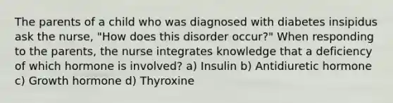 The parents of a child who was diagnosed with diabetes insipidus ask the nurse, "How does this disorder occur?" When responding to the parents, the nurse integrates knowledge that a deficiency of which hormone is involved? a) Insulin b) Antidiuretic hormone c) Growth hormone d) Thyroxine