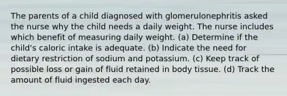 The parents of a child diagnosed with glomerulonephritis asked the nurse why the child needs a daily weight. The nurse includes which benefit of measuring daily weight. (a) Determine if the child's caloric intake is adequate. (b) Indicate the need for dietary restriction of sodium and potassium. (c) Keep track of possible loss or gain of fluid retained in body tissue. (d) Track the amount of fluid ingested each day.