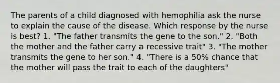 The parents of a child diagnosed with hemophilia ask the nurse to explain the cause of the disease. Which response by the nurse is best? 1. "The father transmits the gene to the son." 2. "Both the mother and the father carry a recessive trait" 3. "The mother transmits the gene to her son." 4. "There is a 50% chance that the mother will pass the trait to each of the daughters"