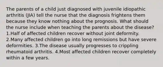 The parents of a child just diagnosed with juvenile idiopathic arthritis (JIA) tell the nurse that the diagnosis frightens them because they know nothing about the prognosis. What should the nurse include when teaching the parents about the disease? 1.Half of affected children recover without joint deformity. 2.Many affected children go into long remissions but have severe deformities. 3.The disease usually progresses to crippling rheumatoid arthritis. 4.Most affected children recover completely within a few years.