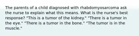 The parents of a child diagnosed with rhabdomyosarcoma ask the nurse to explain what this means. What is the nurse's best response? "This is a tumor of the kidney." "There is a tumor in the eye." "There is a tumor in the bone." "The tumor is in the muscle."