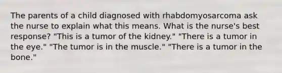 The parents of a child diagnosed with rhabdomyosarcoma ask the nurse to explain what this means. What is the nurse's best response? "This is a tumor of the kidney." "There is a tumor in the eye." "The tumor is in the muscle." "There is a tumor in the bone."