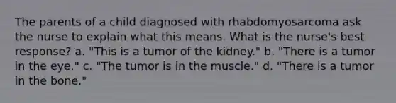 The parents of a child diagnosed with rhabdomyosarcoma ask the nurse to explain what this means. What is the nurse's best response? a. "This is a tumor of the kidney." b. "There is a tumor in the eye." c. "The tumor is in the muscle." d. "There is a tumor in the bone."