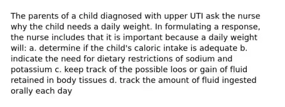 The parents of a child diagnosed with upper UTI ask the nurse why the child needs a daily weight. In formulating a response, the nurse includes that it is important because a daily weight will: a. determine if the child's caloric intake is adequate b. indicate the need for dietary restrictions of sodium and potassium c. keep track of the possible loos or gain of fluid retained in body tissues d. track the amount of fluid ingested orally each day