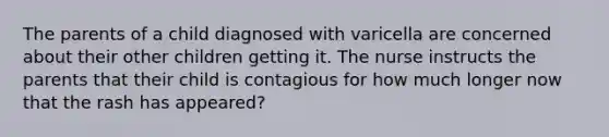 The parents of a child diagnosed with varicella are concerned about their other children getting it. The nurse instructs the parents that their child is contagious for how much longer now that the rash has appeared?