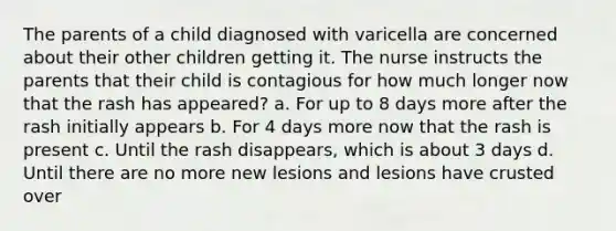 The parents of a child diagnosed with varicella are concerned about their other children getting it. The nurse instructs the parents that their child is contagious for how much longer now that the rash has appeared? a. For up to 8 days more after the rash initially appears b. For 4 days more now that the rash is present c. Until the rash disappears, which is about 3 days d. Until there are no more new lesions and lesions have crusted over