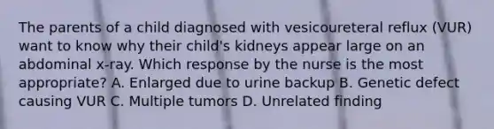 The parents of a child diagnosed with vesicoureteral reflux (VUR) want to know why their child's kidneys appear large on an abdominal x-ray. Which response by the nurse is the most appropriate? A. Enlarged due to urine backup B. Genetic defect causing VUR C. Multiple tumors D. Unrelated finding