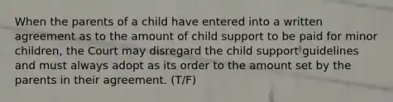 When the parents of a child have entered into a written agreement as to the amount of child support to be paid for minor children, the Court may disregard the child support guidelines and must always adopt as its order to the amount set by the parents in their agreement. (T/F)