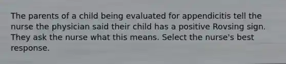 The parents of a child being evaluated for appendicitis tell the nurse the physician said their child has a positive Rovsing sign. They ask the nurse what this means. Select the nurse's best response.