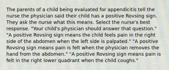 The parents of a child being evaluated for appendicitis tell the nurse the physician said their child has a positive Rovsing sign. They ask the nurse what this means. Select the nurse's best response. "Your child's physician should answer that question." "A positive Rovsing sign means the child feels pain in the right side of the abdomen when the left side is palpated." "A positive Rovsing sign means pain is felt when the physician removes the hand from the abdomen." "A positive Rovsing sign means pain is felt in the right lower quadrant when the child coughs."