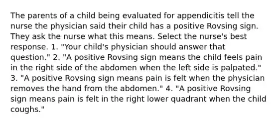 The parents of a child being evaluated for appendicitis tell the nurse the physician said their child has a positive Rovsing sign. They ask the nurse what this means. Select the nurse's best response. 1. "Your child's physician should answer that question." 2. "A positive Rovsing sign means the child feels pain in the right side of the abdomen when the left side is palpated." 3. "A positive Rovsing sign means pain is felt when the physician removes the hand from the abdomen." 4. "A positive Rovsing sign means pain is felt in the right lower quadrant when the child coughs."