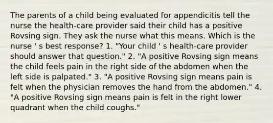 The parents of a child being evaluated for appendicitis tell the nurse the health-care provider said their child has a positive Rovsing sign. They ask the nurse what this means. Which is the nurse ' s best response? 1. "Your child ' s health-care provider should answer that question." 2. "A positive Rovsing sign means the child feels pain in the right side of the abdomen when the left side is palpated." 3. "A positive Rovsing sign means pain is felt when the physician removes the hand from the abdomen." 4. "A positive Rovsing sign means pain is felt in the right lower quadrant when the child coughs."