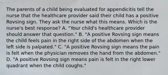 The parents of a child being evaluated for appendicitis tell the nurse that the healthcare provider said their child has a positive Rovsing sign. They ask the nurse what this means. Which is the nurse's best response? A. "Your child's healthcare provider should answer that question." B. "A positive Rovsing sign means the child feels pain in the right side of the abdomen when the left side is palpated." C. "A positive Rovsing sign means the pain is felt when the physician removes the hand from the abdomen." D. "A positive Rovsing sign means pain is felt in the right lower quadrant when the child coughs."