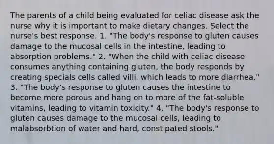 The parents of a child being evaluated for celiac disease ask the nurse why it is important to make dietary changes. Select the nurse's best response. 1. "The body's response to gluten causes damage to the mucosal cells in the intestine, leading to absorption problems." 2. "When the child with celiac disease consumes anything containing gluten, the body responds by creating specials cells called villi, which leads to more diarrhea." 3. "The body's response to gluten causes the intestine to become more porous and hang on to more of the fat-soluble vitamins, leading to vitamin toxicity." 4. "The body's response to gluten causes damage to the mucosal cells, leading to malabsorbtion of water and hard, constipated stools."