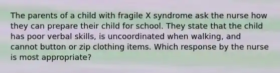 The parents of a child with fragile X syndrome ask the nurse how they can prepare their child for school. They state that the child has poor verbal skills, is uncoordinated when walking, and cannot button or zip clothing items. Which response by the nurse is most appropriate?