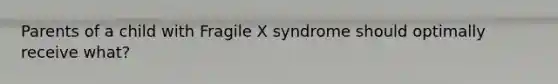 Parents of a child with Fragile X syndrome should optimally receive what?