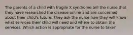 The parents of a child with fragile X syndrome tell the nurse that they have researched the disease online and are concerned about their child's future. They ask the nurse how they will know what services their child will need and where to obtain the services. Which action is appropriate for the nurse to take?