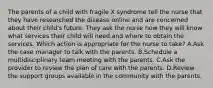 The parents of a child with fragile X syndrome tell the nurse that they have researched the disease online and are concerned about their child's future. They ask the nurse how they will know what services their child will need and where to obtain the services. Which action is appropriate for the nurse to take? A.Ask the case manager to talk with the parents. B.Schedule a multidisciplinary team meeting with the parents. C.Ask the provider to review the plan of care with the parents. D.Review the support groups available in the community with the parents.