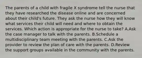 The parents of a child with fragile X syndrome tell the nurse that they have researched the disease online and are concerned about their child's future. They ask the nurse how they will know what services their child will need and where to obtain the services. Which action is appropriate for the nurse to take? A.Ask the case manager to talk with the parents. B.Schedule a multidisciplinary team meeting with the parents. C.Ask the provider to review the plan of care with the parents. D.Review the support groups available in the community with the parents.