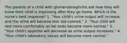 The parents of a child with glomerulonephritis ask how they will know their child is improving after they go home. Which is the nurse's best response? 1. "Your child's urine output will increase, and the urine will become less tea-colored." 2. "Your child will rest more comfortably as lab tests become more normal." 3. "Your child's appetite will decrease as urine output increases." 4. "Your child's laboratory values will become more normal."