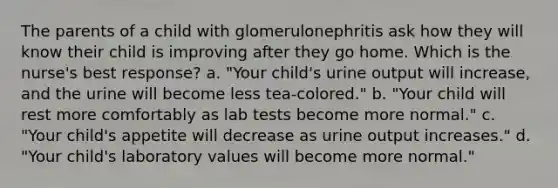 The parents of a child with glomerulonephritis ask how they will know their child is improving after they go home. Which is the nurse's best response? a. "Your child's urine output will increase, and the urine will become less tea-colored." b. "Your child will rest more comfortably as lab tests become more normal." c. "Your child's appetite will decrease as urine output increases." d. "Your child's laboratory values will become more normal."