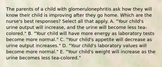 The parents of a child with glomerulonephritis ask how they will know their child is improving after they go home. Which are the nurse's best responses? Select all that apply. A. "Your child's urine output will increase, and the urine will become less tea-colored." B. "Your child will have more energy as laboratory tests become more normal." C. "Your child's appetite will decrease as urine output increases." D. "Your child's laboratory values will become more normal." E. "Your child's weight will increase as the urine becomes less tea-colored."