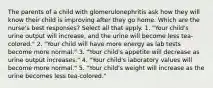 The parents of a child with glomerulonephritis ask how they will know their child is improving after they go home. Which are the nurse's best responses? Select all that apply. 1. "Your child's urine output will increase, and the urine will become less tea-colored." 2. "Your child will have more energy as lab tests become more normal." 3. "Your child's appetite will decrease as urine output increases." 4. "Your child's laboratory values will become more normal." 5. "Your child's weight will increase as the urine becomes less tea-colored."